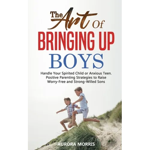 The Art of Bringing Up Boys: Handle Your Spirited Child or Anxious Teen. Positive Parenting Strategies to Raise Worry-Free and Strong-Willed Sons - Paperback