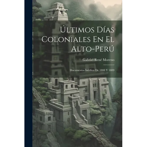 Últimos Días Coloniales En El Alto-Perú: Documentos Inéditos De 1808 Y 1809 - Paperback