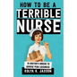 How To Be A Terrible Nurse: 10 Doctor's Orders To Achieve Peak Lousiness - Paperback