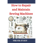 How to Repair and Maintain Sewing Machines: Troubleshooting, Fixing, and Servicing All Types of Sewing Machines for Beginners and Professionals - Paperback