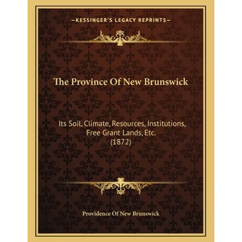 The Province Of New Brunswick: Its Soil, Climate, Resources, Institutions, Free Grant Lands, Etc. (1872) - Paperback