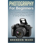 Photography For Beginners: Your Complete Beginners Guide To Mastering Digital Photography & Taking the BEST Photos - Paperback