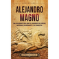Alejandro Magno: Una apasionante guía sobre el surgimiento del Imperio macedonio, su gobernante y sus conquistas - Hardcover