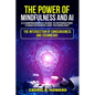 The Power of Mindfulness and AI: A Comprehensive Guide to Integrating Consciousness and Technology - Paperback