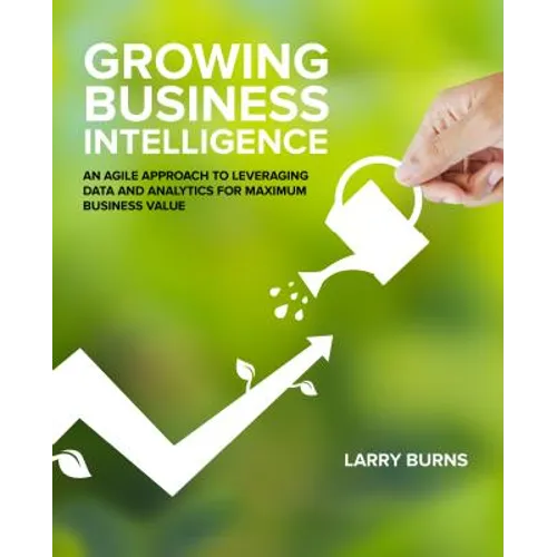 Growing Business Intelligence: An Agile Approach to Leveraging Data and Analytics for Maximum Business Value - Paperback