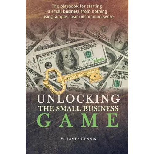Unlocking the Small Business Game: The Playbook for Starting a Small Business from Nothing Using Simple Clear Uncommon Sense - Paperback