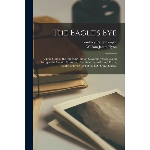 The Eagle's Eye: A True Story of the Imperial German Government's Spies and Intrigues in America From Facts Furnished by William J. Fly - Paperback