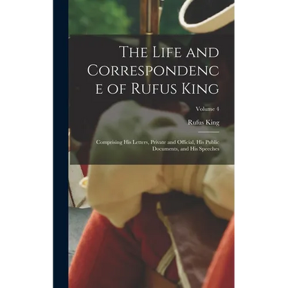 The Life and Correspondence of Rufus King: Comprising His Letters, Private and Official, His Public Documents, and His Speeches; Volume 4 - Hardcover