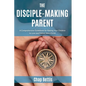 The Disciple-Making Parent: A Comprehensive Guidebook for Raising Your Children to Love and Follow Jesus Christ - Paperback