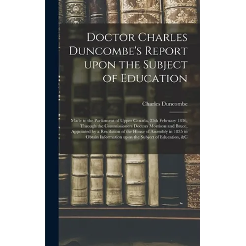 Doctor Charles Duncombe's Report Upon the Subject of Education [microform]: Made to the Parliament of Upper Canada, 25th February 1836, Through the Co - Hardcover