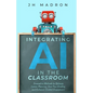 Integrating AI in the Classroom: Innovative Methods to Optimize Lesson Planning, Save Time Grading, and Enhance Student Engagement - Paperback