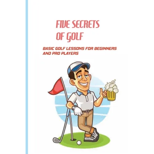 Five Secrets Of Golf: Basic Golf Lessons For Beginners And Pro Players: Golf Tips For Beginners - Paperback