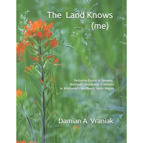 The Land Knows (me): Restoring Prairie & Savanna, Wetlands, Woodlands & Wildlife in Wisconsin's Northwest Sands Region - Paperback