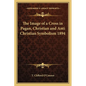 The Image of a Cross in Pagan, Christian and Anti Christian Symbolism 1894 - Paperback
