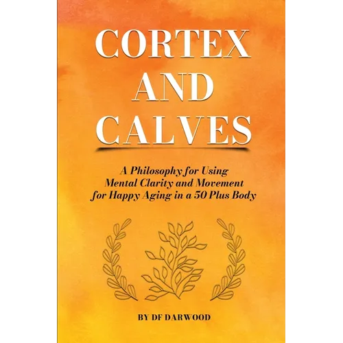 Cortex and Calves - A Philosophy for Using Mental Clarity and Movement for Happy Aging in a 5o Plus Body - Paperback
