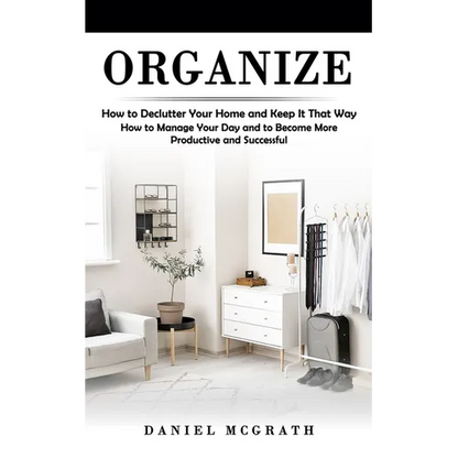 Organize: How to Declutter Your Home and Keep It That Way (How to Manage Your Day and to Become More Productive and Successful) - Paperback