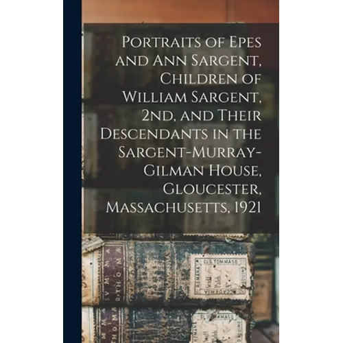 Portraits of Epes and Ann Sargent, Children of William Sargent, 2nd, and Their Descendants in the Sargent-Murray-Gilman House, Gloucester, Massachuset - Hardcover
