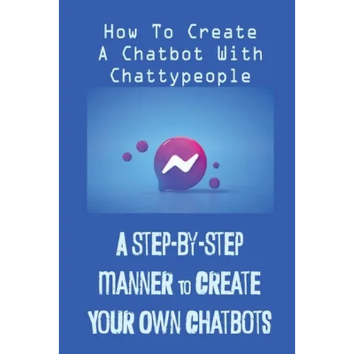 A Step-By-Step Manner To Create Your Own Chatbots: How To Create A Chatbot With Chattypeople: The Absence Of The Business Owner - Paperback