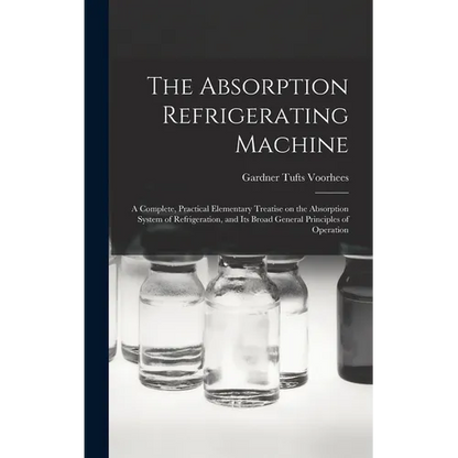 The Absorption Refrigerating Machine; a Complete, Practical Elementary Treatise on the Absorption System of Refrigeration, and its Broad General Princ - Hardcover