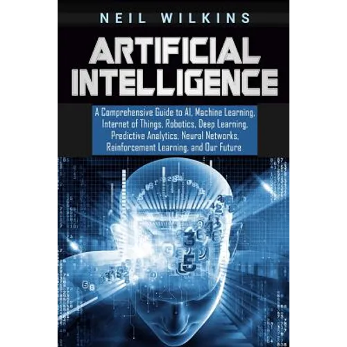 Artificial Intelligence: A Comprehensive Guide to AI, Machine Learning, Internet of Things, Robotics, Deep Learning, Predictive Analytics, Neur - Paperback