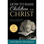 How to Raise Children for Christ: A Guide for Excellent Christian Parenting - Paperback