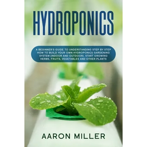 Hydroponics: A Beginner's Guide to Understanding Step by Step How to Build Your Own Hydroponics Gardening System (Indoor and Outdoo - Paperback