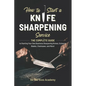 How to Start a Knife Sharpening Service: The Complete Guide to Starting Your Own Business Sharpening Knives, Scissors, Blades, Chainsaws, and More! - Paperback