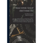 Machine-Shop Arithmetic: Shows How All Shop Problems Are Worked Out and "Why." Includes Change Gears for Cutting Any Threads; Drills, Taps, Shi - Paperback