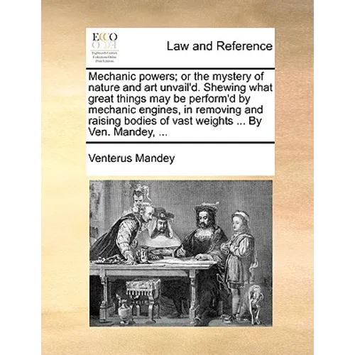 Mechanic Powers; Or the Mystery of Nature and Art Unvail'd. Shewing What Great Things May Be Perform'd by Mechanic Engines, in Removing and Raising Bo - Paperback