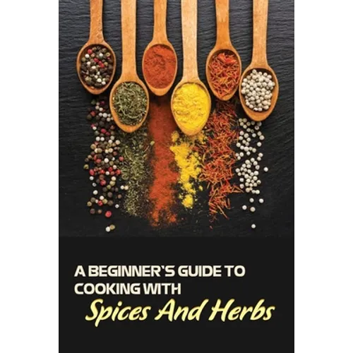 A Beginner's Guide To Cooking With Spices And Herbs: Natural Ingredient, Home Cook, Beginners Cookbook For Spices And Herbs - Paperback