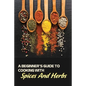 A Beginner's Guide To Cooking With Spices And Herbs: Natural Ingredient, Home Cook, Beginners Cookbook For Spices And Herbs - Paperback