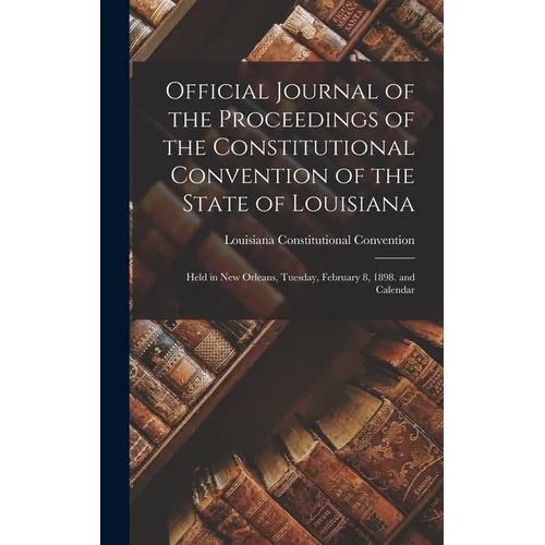 Official Journal of the Proceedings of the Constitutional Convention of the State of Louisiana: Held in New Orleans, Tuesday, February 8, 1898. and Ca - Hardcover