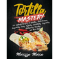 Tortilla Mastery: 230 Authentic Recipes of Burritos, Chimichangas, Quesadillas, Tacos, Tostadas, Enchiladas, Casseroles, Chilaquiles, Ta - Paperback