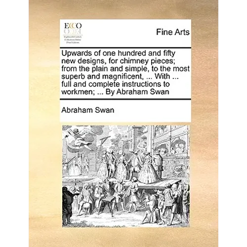 Upwards of One Hundred and Fifty New Designs, for Chimney Pieces; From the Plain and Simple, to the Most Superb and Magnificent, ... with ... Full and - Paperback