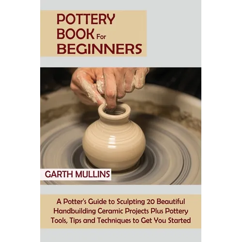 Pottery Book for Beginners: A Potter's Guide to Sculpting 20 Beautiful Handbuilding Ceramic Projects Plus Pottery Tools, Tips and Techniques to Get Yo - Paperback