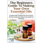 The Beginners Guide to Making Your Own Essential Oils: Complete Guide to Making Your Own Essential Oils from Scratch & to Improve Your Health and Well - Paperback
