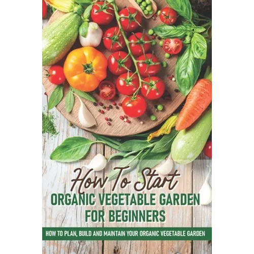 How To Start An Organic Vegetable Garden For Beginners: How To Plan, Build And Maintain Your Organic Vegetable Garden: Organic Gardening At Home - Paperback