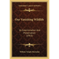 Our Vanishing Wildlife: Its Extermination And Preservation (1913) - Paperback