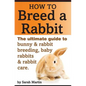 How to Breed a Rabbit: The Ultimate Guide to Bunny and Rabbit Breeding, Baby Rabbits and Rabbit Care - Paperback