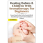 Healing Babies and Children with Aromatherapy for Beginners: Proven Steps on How to Use Essential Oils and Aromatherapy to Care for Babies and Childre - Paperback