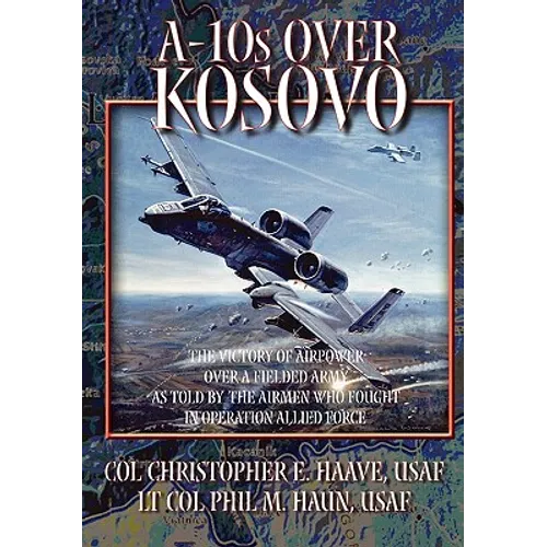 A-10s Over Kosovo: The Victory of Airpower over a Fielded Army as Told by Airmen Who Fought in Operation Allied Force - Paperback