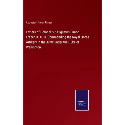 Letters of Colonel Sir Augustus Simon Frazer, K. C. B. Commanding the Royal Horse Artillery in the Army under the Duke of Wellington - Hardcover
