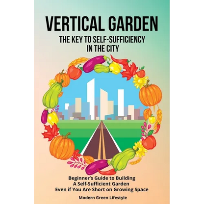 Vertical Garden The Key to Self-Sufficiency in the City: Beginner's Guide to Building a Self-Suffcient Garden Even If You Are Short on Growing Space - Paperback
