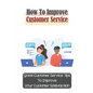How To Improve Customer Service: Great Customer Service Tips To Improve Your Customer Satisfaction: Key Customer Service Skills - Paperback