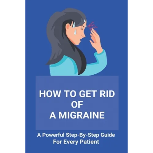 How To Get Rid Of A Migraine: A Powerful Step-By-Step Guide For Every Patient: Home Remedies For Instant Migraine Relief - Paperback