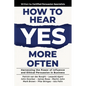 How to Hear YES More Often: Harnessing the Power of Influence and Ethical Persuasion in Business - Paperback