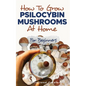 How to Grow Psilocybin Mushrooms at Home for Beginners: 5 Comprehensive Magic Mushroom Growing Methods & All You Need to Know About Psilocybin: 5 Comp - Paperback
