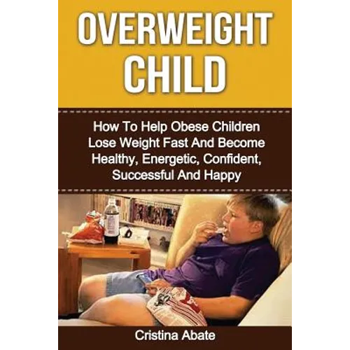 Overweight Child: How To Help Obese Children Lose Weight Fast And Become Healthy, Energetic, Confident, Successful And Happy - Paperback