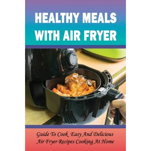 Healthy Meals With Air Fryer: Guide To Cook Easy And Delicious Air Fryer Recipes Cooking At Home: What Are The Pros And Cons Of An Air Fryer? - Paperback