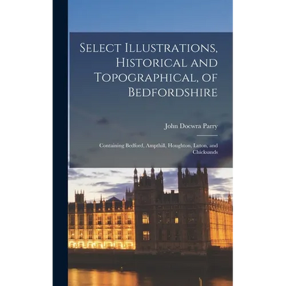 Select Illustrations, Historical and Topographical, of Bedfordshire: Containing Bedford, Ampthill, Houghton, Luton, and Chicksands - Hardcover